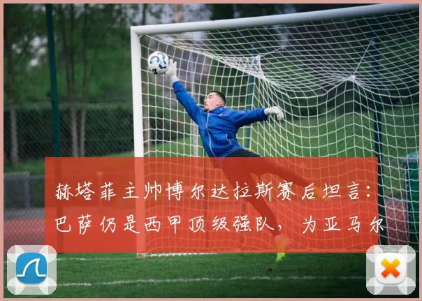 赫塔菲主帅博尔达拉斯赛后坦言：巴萨仍是西甲顶级强队，为亚马尔受伤感到遗憾