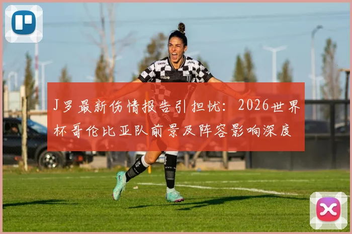 J罗最新伤情报告引担忧:2026世界杯哥伦比亚队前景及阵容影响深度分析,核心缺阵该如何应对?