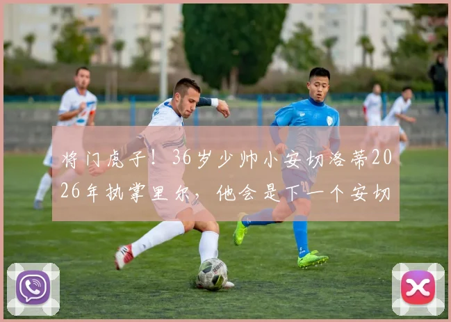 将门虎子！36岁少帅小安切洛蒂2026年执掌里尔，他会是下一个安切洛蒂吗？未来执教前景如何