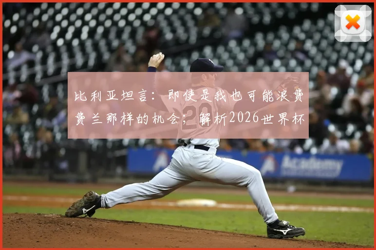 比利亚坦言：即使是我也可能浪费费兰那样的机会；解析2026世界杯西班牙主帅德拉富恩特的执教艺术