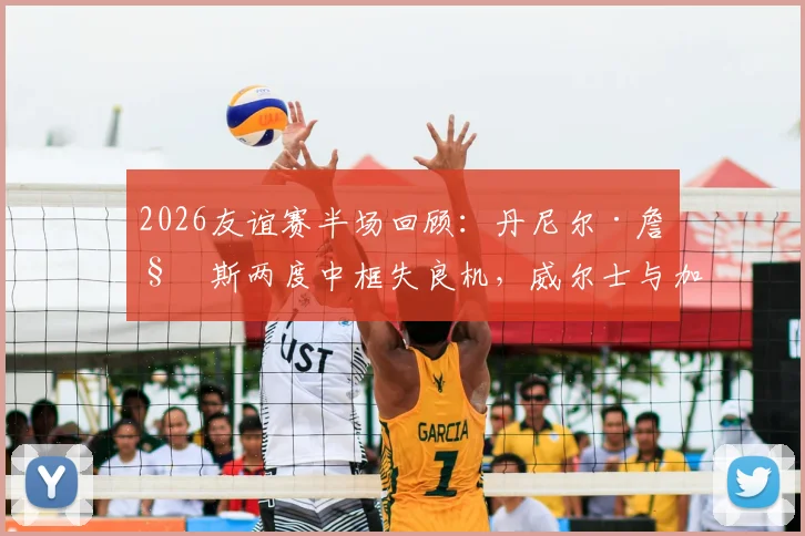 2026友谊赛半场回顾：丹尼尔·詹姆斯两度中框失良机，威尔士与加纳互交白卷战成0-0