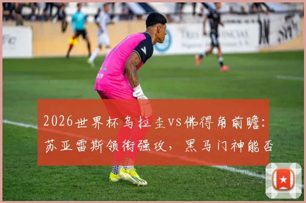 2026世界杯乌拉圭vs佛得角前瞻：苏亚雷斯领衔强攻，黑马门神能否再创奇迹？