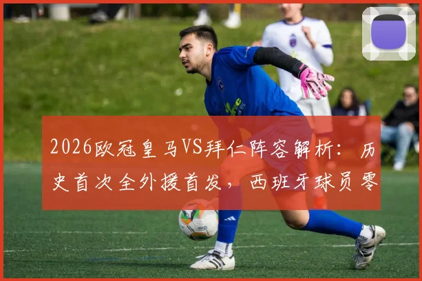 2026欧冠皇马VS拜仁阵容解析:历史首次全外援首发,西班牙球员零出场背后原因探讨