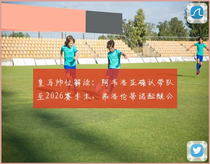 皇马帅位解读:阿韦洛亚确认带队至2026赛季末,弗洛伦蒂诺酝酿公开讲话稳定军心