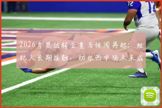 2026年恩佐转会皇马传闻再起:经纪人长期接触,切尔西中场未来成疑